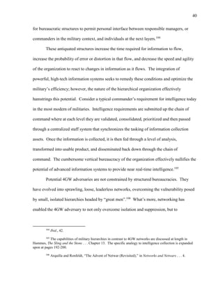 40
for bureaucratic structures to permit personal interface between responsible managers, or
commanders in the military context, and individuals at the next layers.104
These antiquated structures increase the time required for information to flow,
increase the probability of error or distortion in that flow, and decrease the speed and agility
of the organization to react to changes in information as it flows. The integration of
powerful, high-tech information systems seeks to remedy these conditions and optimize the
military’s efficiency; however, the nature of the hierarchical organization effectively
hamstrings this potential. Consider a typical commander’s requirement for intelligence today
in the most modern of militaries. Intelligence requirements are submitted up the chain of
command where at each level they are validated, consolidated, prioritized and then passed
through a centralized staff system that synchronizes the tasking of information collection
assets. Once the information is collected, it is then fed through a level of analysis,
transformed into usable product, and disseminated back down through the chain of
command. The cumbersome vertical bureaucracy of the organization effectively nullifies the
potential of advanced information systems to provide near real-time intelligence.105
Potential 4GW adversaries are not constrained by structured bureaucracies. They
have evolved into sprawling, loose, leaderless networks, overcoming the vulnerability posed
by small, isolated hierarchies headed by “great men”.106
What’s more, networking has
enabled the 4GW adversary to not only overcome isolation and suppression, but to
104
Ibid., 42.
105
The capabilities of military hierarchies in contrast to 4GW networks are discussed at length in
Hammes, The Sling and the Stone . . . Chapter 13. The specific analogy to intelligence collection is expanded
upon at pages 192-200.
106
Arquilla and Ronfeldt, “The Advent of Netwar (Revisited),” in Networks and Netwars . . . 4.
 