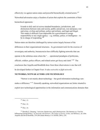 41
effectively vie against nation-states and powerful hierarchically oriented actors.107
Networked adversaries enjoy a freedom of action that exploits the constraints of their
hierarchical opponents:
It tends to defy and cut across standard boundaries, jurisdictions, and
distinctions between state and society, public and private, war and peace, war
and crime, civilian and military, police and military, and legal and illegal.
This makes it difficult if not impossible for a government to assign
responsibility to any single agency – e.g. military, police, or intelligence – to
be in charge of responding.108
Nation-states are therefore challenged by netwar actors largely because of the
differences in their organizational structures. As government tools for the exercise of
sovereignty and authority, bureaucracies have difficulty fighting networks that can
operate in the nebulous areas where the “. . . operational paradigms of politicians,
officials, soldiers, police officers, and related actors get fuzzy and clash.”109
The
conclusion that Arquilla and Rondfeldt draw from these observations is one that will
be developed further in Chapter Four: It takes networks to fight networks.
NETWORKS, NETWAR ACTORS AND TECHNOLOGY
“Netwar is not mainly about technology – but good information technology sure
makes a difference.”110
Generally speaking, networked organizations are better situated to
exploit new technological opportunities in the information and communications domains than
107
Ibid., 15.
108
Ibid., 14.
109
Ibid., 14.
110
Dorothy E. Denning, “Activism, Hacktivism, and Cyberterrorism: The Internet as a Tool for
Influencing Foreign Policy,” in Networks and Netwars: The Future of Terror, Crime, and Militancy, ed. John
Arquilla and David Ronfeldt, 239-288 (Santa Monica, CA: RAND, 2001), 239.
 