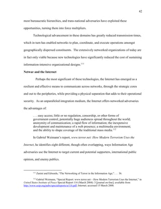 42
most bureaucratic hierarchies, and trans-national adversaries have exploited these
opportunities, turning them into force multipliers.
Technological advancement in these domains has greatly reduced transmission times,
which in turn has enabled networks to plan, coordinate, and execute operations amongst
geographically dispersed constituents. The extensively networked organizations of today are
in fact only viable because new technologies have significantly reduced the cost of sustaining
information-intensive organizational designs.111
Netwar and the Internet
Perhaps the most significant of these technologies, the Internet has emerged as a
resilient and effective means to communicate across networks, through the strategic cores
and out to the peripheries, while providing a physical separation that adds to their operational
security. As an unparalleled integration medium, the Internet offers networked adversaries
the advantages of:
. . . easy access; little or no regulation, censorship, or other forms of
government control; potentially huge audiences spread throughout the world;
anonymity of communication; a rapid flow of information; the inexpensive
development and maintenance of a web presence; a multimedia environment;
and the ability to shape coverage of the traditional mass media.112
In Gabriel Weimann’s report, www.terror.net: How Modern Terrorism Uses the
Internet, he identifies eight different, though often overlapping, ways Information Age
adversaries use the Internet to target current and potential supporters, international public
opinion, and enemy publics.
111
Zanini and Edwards, “The Networking of Terror in the Information Age,”. . . 36.
112
Gabriel Weimann, “Special Report: www.terror.net – How Modern Terrorism Uses the Internet,” in
United States Institute of Peace Special Report 116 (March 2004): 3 [journal on-line]; available from
http://www.usip.org/pubs/specialreports/sr116.pdf; Internet; accessed 15 March 2008.
 