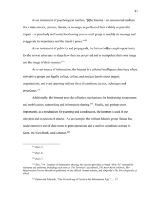 43
As an instrument of psychological warfare, “[t]he Internet – an uncensored medium
that carries stories, pictures, threats, or messages regardless of their validity or potential
impact – is peculiarly well suited to allowing even a small group to amplify its message and
exaggerate its importance and the threat it poses.”113
As an instrument of publicity and propaganda, the Internet offers ample opportunity
for the netwar adversary to shape how they are perceived and to manipulate their own image
and the image of their enemies.114
As a vast source of information, the Internet is a colossal intelligence data-base where
subversive groups can legally collect, collate, and analyze details about targets,
organizations, and even opposing military force dispositions, tactics, techniques and
procedures.115
Additionally, the Internet provides effective mechanisms for fundraising, recruitment
and mobilization, networking and information sharing.116
Finally, and perhaps most
importantly, as a mechanism for planning and coordination, the Internet is used in the
direction and execution of attacks. As an example, the militant Islamic group Hamas has
made extensive use of chat rooms to plan operations and e-mail to coordinate actions in
Gaza, the West Bank, and Lebanon.117
113
Ibid., 5.
114
Ibid., 6.
115
Ibid., 7.
116
Ibid., 7-9. In terms of information sharing, the Internet provides a virtual “How-To” manual for
militants and terrorists, including such titles as The Terrorist’s Handbook, The Anarchist Cookbook, The
Mujahadeen Poisons Handbook published on the official Hamas website, and al Qaeda’s The Encyclopaedia of
Jihad.
117
Zanini and Edwards, “The Networking of Terror in the Information Age,”. . . 37.
 
