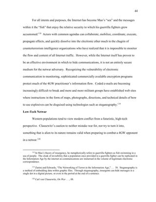 44
For all intents and purposes, the Internet has become Mao’s “sea” and the messages
within it the “fish” that enjoy the relative security to which his guerrilla fighters grew
accustomed.118
Actors with common agendas can collaborate, mobilize, coordinate, execute,
propagate effects, and quickly dissolve into the electronic ether much to the chagrin of
counterterrorism intelligence organizations who have realized that it is impossible to monitor
the flow and content of all Internet traffic. However, while the Internet itself has proven to
be an effective environment in which to hide communications, it is not an entirely secure
medium for the netwar adversary. Recognizing the vulnerability of electronic
communication to monitoring, sophisticated commercially available encryption programs
protect much of the 4GW practitioner’s information flow. Coded e-mails are becoming
increasingly difficult to break and more and more militant groups have established web sites
where instructions in the form of maps, photographs, directions, and technical details of how
to use explosives can be disguised using technologies such as steganography.119
Low-Tech Netwar
Western populations tend to view modern conflict from a futuristic, high-tech
perspective. Clausewitz’s caution to neither mistake war for, nor try to turn it into,
something that is alien to its nature remains valid when preparing to combat a 4GW opponent
in a netwar.120
118
In Mao’s theory of insurgency, he metaphorically refers to guerrilla fighters as fish swimming in a
sea of people. The cloak of invisibility that a population once provided to a guerrilla fighter can be replicated in
the Information Age by the internet as communications are immersed in the volume of legitimate electronic
correspondence.
119
Zanini and Edwards, “The Networking of Terror in the Information Age,”. . . 38. Steganography is
a method of embedding data within graphic files. Through steganography, insurgents can hide messages in a
single dot in a digital picture, or even in the period at the end of a sentence.
120
Carl von Clausewitz, On War . . ., 88.
 