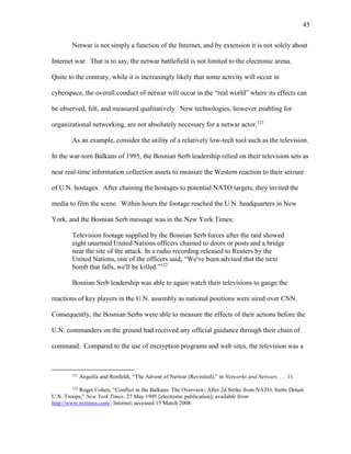 45
Netwar is not simply a function of the Internet, and by extension it is not solely about
Internet war. That is to say, the netwar battlefield is not limited to the electronic arena.
Quite to the contrary, while it is increasingly likely that some activity will occur in
cyberspace, the overall conduct of netwar will occur in the “real world” where its effects can
be observed, felt, and measured qualitatively. New technologies, however enabling for
organizational networking, are not absolutely necessary for a netwar actor.121
As an example, consider the utility of a relatively low-tech tool such as the television.
In the war-torn Balkans of 1995, the Bosnian Serb leadership relied on their television sets as
near real-time information collection assets to measure the Western reaction to their seizure
of U.N. hostages. After chaining the hostages to potential NATO targets, they invited the
media to film the scene. Within hours the footage reached the U.N. headquarters in New
York, and the Bosnian Serb message was in the New York Times:
Television footage supplied by the Bosnian Serb forces after the raid showed
eight unarmed United Nations officers chained to doors or posts and a bridge
near the site of the attack. In a radio recording released to Reuters by the
United Nations, one of the officers said, “We've been advised that the next
bomb that falls, we'll be killed.”122
Bosnian Serb leadership was able to again watch their televisions to gauge the
reactions of key players in the U.N. assembly as national positions were aired over CNN.
Consequently, the Bosnian Serbs were able to measure the effects of their actions before the
U.N. commanders on the ground had received any official guidance through their chain of
command. Compared to the use of encryption programs and web sites, the television was a
121
Arquilla and Ronfeldt, “The Advent of Netwar (Revisited),” in Networks and Netwars . . . 11.
122
Roger Cohen, “Conflict in the Balkans: The Overview; After 2d Strike from NATO, Serbs Detain
U.N. Troops,” New York Times, 27 May 1995 [electronic publication]; available from
http://www.nytimes.com/; Internet; accessed 15 March 2008.
 