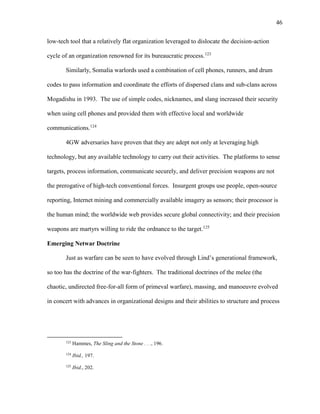 46
low-tech tool that a relatively flat organization leveraged to dislocate the decision-action
cycle of an organization renowned for its bureaucratic process.123
Similarly, Somalia warlords used a combination of cell phones, runners, and drum
codes to pass information and coordinate the efforts of dispersed clans and sub-clans across
Mogadishu in 1993. The use of simple codes, nicknames, and slang increased their security
when using cell phones and provided them with effective local and worldwide
communications.124
4GW adversaries have proven that they are adept not only at leveraging high
technology, but any available technology to carry out their activities. The platforms to sense
targets, process information, communicate securely, and deliver precision weapons are not
the prerogative of high-tech conventional forces. Insurgent groups use people, open-source
reporting, Internet mining and commercially available imagery as sensors; their processor is
the human mind; the worldwide web provides secure global connectivity; and their precision
weapons are martyrs willing to ride the ordnance to the target.125
Emerging Netwar Doctrine
Just as warfare can be seen to have evolved through Lind’s generational framework,
so too has the doctrine of the war-fighters. The traditional doctrines of the melee (the
chaotic, undirected free-for-all form of primeval warfare), massing, and manoeuvre evolved
in concert with advances in organizational designs and their abilities to structure and process
123
Hammes, The Sling and the Stone . . ., 196.
124
Ibid., 197.
125
Ibid., 202.
 