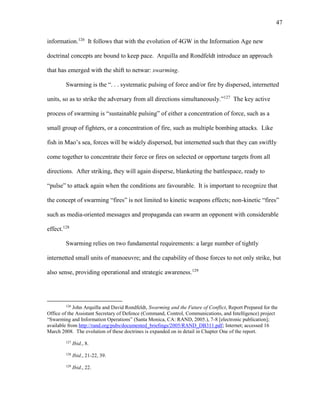 47
information.126
It follows that with the evolution of 4GW in the Information Age new
doctrinal concepts are bound to keep pace. Arquilla and Rondfeldt introduce an approach
that has emerged with the shift to netwar: swarming.
Swarming is the “. . . systematic pulsing of force and/or fire by dispersed, internetted
units, so as to strike the adversary from all directions simultaneously.”127
The key active
process of swarming is “sustainable pulsing” of either a concentration of force, such as a
small group of fighters, or a concentration of fire, such as multiple bombing attacks. Like
fish in Mao’s sea, forces will be widely dispersed, but internetted such that they can swiftly
come together to concentrate their force or fires on selected or opportune targets from all
directions. After striking, they will again disperse, blanketing the battlespace, ready to
“pulse” to attack again when the conditions are favourable. It is important to recognize that
the concept of swarming “fires” is not limited to kinetic weapons effects; non-kinetic “fires”
such as media-oriented messages and propaganda can swarm an opponent with considerable
effect.128
Swarming relies on two fundamental requirements: a large number of tightly
internetted small units of manoeuvre; and the capability of those forces to not only strike, but
also sense, providing operational and strategic awareness.129
126
John Arquilla and David Rondfeldt, Swarming and the Future of Conflict, Report Prepared for the
Office of the Assistant Secretary of Defence (Command, Control, Communications, and Intelligence) project
“Swarming and Information Operations” (Santa Monica, CA: RAND, 2005.), 7-8 [electronic publication];
available from http://rand.org/pubs/documented_briefings/2005/RAND_DB311.pdf; Internet; accessed 16
March 2008. The evolution of these doctrines is expanded on in detail in Chapter One of the report.
127
Ibid., 8.
128
Ibid., 21-22, 39.
129
Ibid., 22.
 