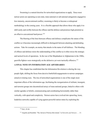 48
Swarming is a natural doctrine for networked organizations to apply. Since most
netwar actors are operating as non-state, trans-national or sub-national antagonists engaged in
low-intensity, unconventional conflict, swarming is likely to become a widespread
methodology in the coming years. It is a flexible approach that allows those who apply it to
shift easily and swiftly between the offence and the defence and promises high potential as
an offset to conventional hard power.130
The blurring of the lines between offence and defence complicates the nature of the
conflict as it becomes increasingly difficult to distinguish between attacking and defending
actions. Take for example, an enemy that attacks in the name of self-defence. The blending
of offence and defence mires the understanding of the conflict as it often mixes the strategic
and tactical levels of operations. In the war of the Mujahadeen in Afghanistan in the 1980s,
guerrilla fighters were strategically on the defensive yet were tactically offensive.131
A FINAL NOTE ON INFORMATION AGE ADVERSARIES
This chapter has established that the Information Revolution is altering the way
people fight, shifting the focus from decisive battlefield engagements to netwar campaigns
aimed at winning wars. The rise of networked organizations is one of the single most
important effects of the information age, facilitating the reorganization of militant, insurgent,
and terrorist groups into decentralized arrays of trans-national groups, linked to others with
similar agendas or beliefs, communicating and coordinating horizontally rather than
vertically, with speed and complexity. Netwar actors have evolved into sprawling, loose,
leaderless networks capable of vying against powerful nation-states by exploiting the
130
Ibid., 43-44.
131
Arquilla and Ronfeldt, “The Advent of Netwar (Revisited),” in Networks and Netwars . . . 13.
 