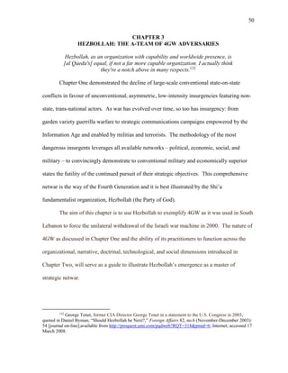 50
CHAPTER 3
HEZBOLLAH: THE A-TEAM OF 4GW ADVERSARIES
Hezbollah, as an organization with capability and worldwide presence, is
[al Qaeda's] equal, if not a far more capable organization. I actually think
they're a notch above in many respects.132
Chapter One demonstrated the decline of large-scale conventional state-on-state
conflicts in favour of unconventional, asymmetric, low-intensity insurgencies featuring non-
state, trans-national actors. As war has evolved over time, so too has insurgency: from
garden variety guerrilla warfare to strategic communications campaigns empowered by the
Information Age and enabled by militias and terrorists. The methodology of the most
dangerous insurgents leverages all available networks – political, economic, social, and
military – to convincingly demonstrate to conventional military and economically superior
states the futility of the continued pursuit of their strategic objectives. This comprehensive
netwar is the way of the Fourth Generation and it is best illustrated by the Shi’a
fundamentalist organization, Hezbollah (the Party of God).
The aim of this chapter is to use Hezbollah to exemplify 4GW as it was used in South
Lebanon to force the unilateral withdrawal of the Israeli war machine in 2000. The nature of
4GW as discussed in Chapter One and the ability of its practitioners to function across the
organizational, narrative, doctrinal, technological, and social dimensions introduced in
Chapter Two, will serve as a guide to illustrate Hezbollah’s emergence as a master of
strategic netwar.
132
George Tenet, former CIA Director George Tenet in a statement to the U.S. Congress in 2003,
quoted in Daniel Byman, “Should Hezbollah be Next?,” Foreign Affairs 82, no.6 (November-December 2003):
54 [journal on-line];available from http://proquest.umi.com/pqdweb?RQT=318&pmid=6; Internet; accessed 17
March 2008.
 