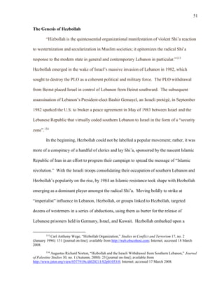 51
The Genesis of Hezbollah
“Hizbollah is the quintessential organizational manifestation of violent Shi’a reaction
to westernization and secularization in Muslim societies; it epitomizes the radical Shi’a
response to the modern state in general and contemporary Lebanon in particular.”133
Hezbollah emerged in the wake of Israel’s massive invasion of Lebanon in 1982, which
sought to destroy the PLO as a coherent political and military force. The PLO withdrawal
from Beirut placed Israel in control of Lebanon from Beirut southward. The subsequent
assassination of Lebanon’s President-elect Bashir Gemayel, an Israeli protégé, in September
1982 sparked the U.S. to broker a peace agreement in May of 1983 between Israel and the
Lebanese Republic that virtually ceded southern Lebanon to Israel in the form of a “security
zone”.134
In the beginning, Hezbollah could not be labelled a popular movement; rather, it was
more of a conspiracy of a handful of clerics and lay Shi’a, sponsored by the nascent Islamic
Republic of Iran in an effort to progress their campaign to spread the message of “Islamic
revolution.” With the Israeli troops consolidating their occupation of southern Lebanon and
Hezbollah’s popularity on the rise, by 1984 an Islamic resistance took shape with Hezbollah
emerging as a dominant player amongst the radical Shi’a. Moving boldly to strike at
“imperialist” influence in Lebanon, Hezbollah, or groups linked to Hezbollah, targeted
dozens of westerners in a series of abductions, using them as barter for the release of
Lebanese prisoners held in Germany, Israel, and Kuwait. Hezbollah embarked upon a
133
Carl Anthony Wege, “Hizbollah Organization,” Studies in Conflict and Terrorism 17, no. 2
(January 1994): 151 [journal on-line]; available from http://web.ebscohost.com; Internet; accessed 18 March
2008.
134
Augustus Richard Norton, “Hizbollah and the Israeli Withdrawal from Southern Lebanon,” Journal
of Palestine Studies 30, no. 1 (Autumn, 2000): 23 [journal on-line]; available from
http://www.jstor.org/view/0377919x/di020211/02p01053/0; Internet; accessed 17 March 2008.
 