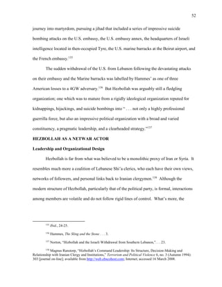 52
journey into martyrdom, pursuing a jihad that included a series of impressive suicide
bombing attacks on the U.S. embassy, the U.S. embassy annex, the headquarters of Israeli
intelligence located in then-occupied Tyre, the U.S. marine barracks at the Beirut airport, and
the French embassy.135
The sudden withdrawal of the U.S. from Lebanon following the devastating attacks
on their embassy and the Marine barracks was labelled by Hammes’ as one of three
American losses to a 4GW adversary.136
But Hezbollah was arguably still a fledgling
organization; one which was to mature from a rigidly ideological organization reputed for
kidnappings, hijackings, and suicide bombings into “ . . . not only a highly professional
guerrilla force, but also an impressive political organization with a broad and varied
constituency, a pragmatic leadership, and a clearheaded strategy.”137
HEZBOLLAH AS A NETWAR ACTOR
Leadership and Organizational Design
Hezbollah is far from what was believed to be a monolithic proxy of Iran or Syria. It
resembles much more a coalition of Lebanese Shi’a clerics, who each have their own views,
networks of followers, and personal links back to Iranian clergymen.138
Although the
modern structure of Hezbollah, particularly that of the political party, is formal, interactions
among members are volatile and do not follow rigid lines of control. What’s more, the
135
Ibid., 24-25.
136
Hammes, The Sling and the Stone . . . 3.
137
Norton, “Hizbollah and the Israeli Withdrawal from Southern Lebanon,”. . . 23.
138
Magnus Ranstorp, “Hizbollah’s Command Leadership: Its Structure, Decision-Making and
Relationship with Iranian Clergy and Institutions,” Terrorism and Political Violence 6, no. 3 (Autumn 1994):
303 [journal on-line]; available from http://web.ebscohost.com; Internet; accessed 16 March 2008.
 