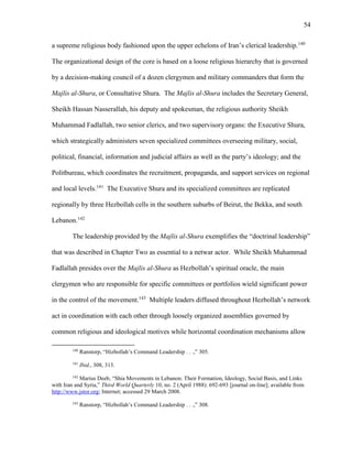 54
a supreme religious body fashioned upon the upper echelons of Iran’s clerical leadership.140
The organizational design of the core is based on a loose religious hierarchy that is governed
by a decision-making council of a dozen clergymen and military commanders that form the
Majlis al-Shura, or Consultative Shura. The Majlis al-Shura includes the Secretary General,
Sheikh Hassan Nasserallah, his deputy and spokesman, the religious authority Sheikh
Muhammad Fadlallah, two senior clerics, and two supervisory organs: the Executive Shura,
which strategically administers seven specialized committees overseeing military, social,
political, financial, information and judicial affairs as well as the party’s ideology; and the
Politbureau, which coordinates the recruitment, propaganda, and support services on regional
and local levels.141
The Executive Shura and its specialized committees are replicated
regionally by three Hezbollah cells in the southern suburbs of Beirut, the Bekka, and south
Lebanon.142
The leadership provided by the Majlis al-Shura exemplifies the “doctrinal leadership”
that was described in Chapter Two as essential to a netwar actor. While Sheikh Muhammad
Fadlallah presides over the Majlis al-Shura as Hezbollah’s spiritual oracle, the main
clergymen who are responsible for specific committees or portfolios wield significant power
in the control of the movement.143
Multiple leaders diffused throughout Hezbollah’s network
act in coordination with each other through loosely organized assemblies governed by
common religious and ideological motives while horizontal coordination mechanisms allow
140
Ranstorp, “Hizbollah’s Command Leadership . . .,” 305.
141
Ibid., 308, 313.
142
Marius Deeb, “Shia Movements in Lebanon: Their Formation, Ideology, Social Basis, and Links
with Iran and Syria,” Third World Quarterly 10, no. 2 (April 1988): 692-693 [journal on-line]; available from
http://www.jstor.org; Internet; accessed 29 March 2008.
143
Ranstorp, “Hizbollah’s Command Leadership . . .,” 308.
 