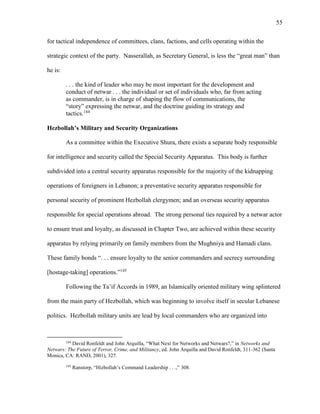 55
for tactical independence of committees, clans, factions, and cells operating within the
strategic context of the party. Nasserallah, as Secretary General, is less the “great man” than
he is:
. . . the kind of leader who may be most important for the development and
conduct of netwar . . . the individual or set of individuals who, far from acting
as commander, is in charge of shaping the flow of communications, the
“story” expressing the netwar, and the doctrine guiding its strategy and
tactics.144
Hezbollah’s Military and Security Organizations
As a committee within the Executive Shura, there exists a separate body responsible
for intelligence and security called the Special Security Apparatus. This body is further
subdivided into a central security apparatus responsible for the majority of the kidnapping
operations of foreigners in Lebanon; a preventative security apparatus responsible for
personal security of prominent Hezbollah clergymen; and an overseas security apparatus
responsible for special operations abroad. The strong personal ties required by a netwar actor
to ensure trust and loyalty, as discussed in Chapter Two, are achieved within these security
apparatus by relying primarily on family members from the Mughniya and Hamadi clans.
These family bonds “. . . ensure loyalty to the senior commanders and secrecy surrounding
[hostage-taking] operations.”145
Following the Ta’if Accords in 1989, an Islamically oriented military wing splintered
from the main party of Hezbollah, which was beginning to involve itself in secular Lebanese
politics. Hezbollah military units are lead by local commanders who are organized into
144
David Ronfeldt and John Arquilla, “What Next for Networks and Netwars?,” in Networks and
Netwars: The Future of Terror, Crime, and Militancy, ed. John Arquilla and David Ronfeldt, 311-362 (Santa
Monica, CA: RAND, 2001), 327.
145
Ranstorp, “Hizbollah’s Command Leadership . . .,” 308.
 