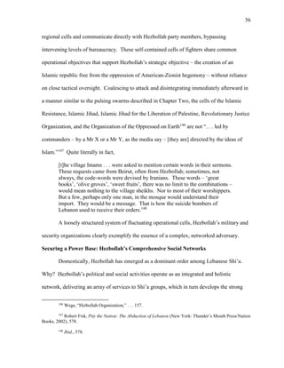 56
regional cells and communicate directly with Hezbollah party members, bypassing
intervening levels of bureaucracy. These self-contained cells of fighters share common
operational objectives that support Hezbollah’s strategic objective – the creation of an
Islamic republic free from the oppression of American-Zionist hegemony – without reliance
on close tactical oversight. Coalescing to attack and disintegrating immediately afterward in
a manner similar to the pulsing swarms described in Chapter Two, the cells of the Islamic
Resistance, Islamic Jihad, Islamic Jihad for the Liberation of Palestine, Revolutionary Justice
Organization, and the Organization of the Oppressed on Earth146
are not “. . . led by
commanders – by a Mr X or a Mr Y, as the media say – [they are] directed by the ideas of
Islam.”147
Quite literally in fact,
[t]he village Imams . . . were asked to mention certain words in their sermons.
These requests came from Beirut, often from Hezbollah; sometimes, not
always, the code-words were devised by Iranians. These words – ‘great
books’, ‘olive groves’, ‘sweet fruits’, there was no limit to the combinations –
would mean nothing to the village sheikhs. Nor to most of their worshippers.
But a few, perhaps only one man, in the mosque would understand their
import. They would be a message. That is how the suicide bombers of
Lebanon used to receive their orders.148
A loosely structured system of fluctuating operational cells, Hezbollah’s military and
security organizations clearly exemplify the essence of a complex, networked adversary.
Securing a Power Base: Hezbollah’s Comprehensive Social Networks
Domestically, Hezbollah has emerged as a dominant order among Lebanese Shi’a.
Why? Hezbollah’s political and social activities operate as an integrated and holistic
network, delivering an array of services to Shi’a groups, which in turn develops the strong
146
Wege, “Hizbollah Organization,” . . . 157.
147
Robert Fisk, Pity the Nation: The Abduction of Lebanon (New York: Thunder’s Mouth Press/Nation
Books, 2002), 578.
148
Ibid., 578.
 