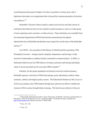 57
social dimension discussed in Chapter Two that is essential to a netwar actor; and, it
legitimizes their party as an organization that is beyond the common perception of terrorists-
cum-politicos.149
Hezbollah’s Executive Shura created a central social services unit that consists of
institutions that either provide services related to armed resistance or cater to a wider group
of users requiring social, economic, or urban services. These institutions are essentially Non-
Governmental Organizations (NGOs) that function autonomously but depend
administratively on Hezbollah and therefore must respect the overall sense of the Hezbollah
mission.150
Two NGOs – the association of the Martyr (al-Shahid) and the association of the
Wounded (al-Juraha) – manage schools, hospitals, dispensaries, and leverage a wider
network of relationships to stabilize families committed to armed resistance. In 2005, al-
Shahid provided services for 2500 relatives of martyrs, prisoners and missing individuals,
while al-Juraha provided care for more than 3000 wounded.151
Similarly, for the greater population not directly involved in armed resistance,
Hezbollah sponsors a diversity of NGOs that manage social, educational, medical, urban,
economic, cultural, and religious policy sectors. The Educational Institute (al-Mu’assasa al-
Tarbawiyya) reaches some 5300 students through nine schools in an effort to redefine the
structure of Shi’a society through Islamic learning. The Good Loan (al-Qard al-Hassan)
149
Mona Harb and Reinoud Leenders, “Know Thy Enemy: Hizbullah, ‘Terrorism’ and the Politics of
Perception,” Third World Quarterly 26, no. 1 (February 2005): 187 [journal on-line]; available from
http://web.ebscohost.com; Internet; accessed 17 March 2008.
150
Ibid., 187, 188.
151
Ibid., 187.
 