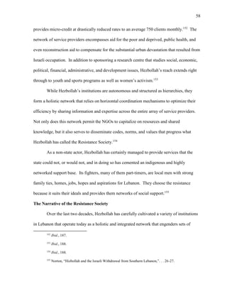 58
provides micro-credit at drastically reduced rates to an average 750 clients monthly.152
The
network of service providers encompasses aid for the poor and deprived, public health, and
even reconstruction aid to compensate for the substantial urban devastation that resulted from
Israeli occupation. In addition to sponsoring a research centre that studies social, economic,
political, financial, administrative, and development issues, Hezbollah’s reach extends right
through to youth and sports programs as well as women’s activism.153
While Hezbollah’s institutions are autonomous and structured as hierarchies, they
form a holistic network that relies on horizontal coordination mechanisms to optimize their
efficiency by sharing information and expertise across the entire array of service providers.
Not only does this network permit the NGOs to capitalize on resources and shared
knowledge, but it also serves to disseminate codes, norms, and values that progress what
Hezbollah has called the Resistance Society.154
As a non-state actor, Hezbollah has certainly managed to provide services that the
state could not, or would not, and in doing so has cemented an indigenous and highly
networked support base. Its fighters, many of them part-timers, are local men with strong
family ties, homes, jobs, hopes and aspirations for Lebanon. They choose the resistance
because it suits their ideals and provides them networks of social support.155
The Narrative of the Resistance Society
Over the last two decades, Hezbollah has carefully cultivated a variety of institutions
in Lebanon that operate today as a holistic and integrated network that engenders sets of
152
Ibid., 187.
153
Ibid., 188.
154
Ibid., 188.
155
Norton, “Hizbollah and the Israeli Withdrawal from Southern Lebanon,”. . . 26-27.
 