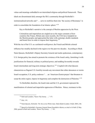 59
values and meanings embedded in an interrelated religious and political framework. These
ideals are disseminated daily amongst the Shi’a community through Hezbollah’s
institutionalized networks and “. . . serve to mobilize them into ‘the society of Resistance’ in
order to consolidate the foundation of an Islamic sphere.”156
Key to Hezbollah’s narrative is the concept of Muslim oppression by the West.
Colonialism and imperialism are singled out as the major constants of how
countries like France, Britain and, more recently, the USA have trampled on
the Muslim peoples and approached the latter with contempt, double standards
and brutal force in order to impose their hegemony.157
With the rise of the U.S. as a unilateral world power, the French and British colonial
influence has steadily declined in the region over the past two decades. According to Sheik
Naim Qassem, Hezbollah’s Deputy Secretary General and media spokesman, contemporary
U.S. foreign policy has aimed to promote the existence of the Israeli entity, furnishing it with
justifications for financial, military or political power, and nodding favourably towards
Israeli intermediate and long-term strategic objectives.158
Coupled with what Qassem
characterizes as flagrant U.S. hostility towards any movement that either denounces or resists
Israeli occupation, U.S. policy endorses “. . . an ‘American-Zionist project’ that threatens to
usurp the entire region, impose its hegemony and complete the destruction of Palestine.”159
To Hezbollah, therefore, the Israeli state and the U.S. government represent the
manifestation of colonial and imperialist oppression of Muslims. Hence, resistance to this
156
Harb and Leenders, “Know Thy Enemy . . .,” 173.
157
Ibid., 181.
158
Naim Qassem, Hizbullah: The Story from Within trans. Dalia Khalil (London: SAQI, 2005), 246.
159
Speech by Hezbollah’s Secretary General Hasan Nasrallah in Beirut, as cited in Al-Safir 22 May
2004, quoted in Harb and Leenders, “Know Thy Enemy . . .,” 181.
 