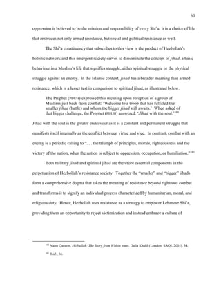 60
oppression is believed to be the mission and responsibility of every Shi’a: it is a choice of life
that embraces not only armed resistance, but social and political resistance as well.
The Shi’a constituency that subscribes to this view is the product of Hezbollah’s
holistic network and this emergent society serves to disseminate the concept of jihad, a basic
behaviour in a Muslim’s life that signifies struggle, either spiritual struggle or the physical
struggle against an enemy. In the Islamic context, jihad has a broader meaning than armed
resistance, which is a lesser test in comparison to spiritual jihad, as illustrated below.
The Prophet (PBUH) expressed this meaning upon reception of a group of
Muslims just back from combat: ‘Welcome to a troop that has fulfilled that
smaller jihad (battle) and whom the bigger jihad still awaits.’ When asked of
that bigger challenge, the Prophet (PBUH) answered: ‘Jihad with the soul.’160
Jihad with the soul is the greater endeavour as it is a constant and permanent struggle that
manifests itself internally as the conflict between virtue and vice. In contrast, combat with an
enemy is a periodic calling to “. . . the triumph of principles, morals, righteousness and the
victory of the nation, when the nation is subject to oppression, occupation, or humiliation.”161
Both military jihad and spiritual jihad are therefore essential components in the
perpetuation of Hezbollah’s resistance society. Together the “smaller” and “bigger” jihads
form a comprehensive dogma that takes the meaning of resistance beyond righteous combat
and transforms it to signify an individual process characterized by humanitarian, moral, and
religious duty. Hence, Hezbollah uses resistance as a strategy to empower Lebanese Shi’a,
providing them an opportunity to reject victimization and instead embrace a culture of
160
Naim Qassem, Hizbullah: The Story from Within trans. Dalia Khalil (London: SAQI, 2005), 34.
161
Ibid., 36.
 