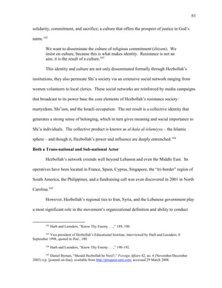 61
solidarity, commitment, and sacrifice; a culture that offers the prospect of justice in God’s
name.162
We want to disseminate the culture of religious commitment (iltizam). We
insist on culture, because this is what makes identity. Resistance is not an
aim, it is the result of a culture.163
This identity and culture are not only disseminated formally through Hezbollah’s
institutions, they also permeate Shi’a society via an extensive social network ranging from
women volunteers to local clerics. These social networks are reinforced by media campaigns
that broadcast to its power base the core elements of Hezbollah’s resistance society:
martyrdom, Shi’ism, and the Israeli occupation. The net result is a collective identity that
generates a strong sense of belonging, which in turn gives meaning and social importance to
Shi’a individuals. The collective product is known as al-hala al-islamiyya – the Islamic
sphere – and though it, Hezbollah’s power and influence are deeply entrenched.164
Both a Trans-national and Sub-national Actor
Hezbollah’s network extends well beyond Lebanon and even the Middle East. Its
operatives have been located in France, Spain, Cyprus, Singapore, the “tri-border” region of
South America, the Philippines, and a fundraising cell was even discovered in 2001 in North
Carolina.165
However, Hezbollah’s regional ties to Iran, Syria, and the Lebanese government play
a most significant role in the movement’s organizational definition and ability to conduct
162
Harb and Leenders, “Know Thy Enemy . . .,” 189, 190.
163
Vice president of Hezbollah’s Educational Institute, interviewed by Harb and Leenders, 8
September 1998, quoted in Ibid., 190.
164
Harb and Leenders, “Know Thy Enemy . . .,” 190-192.
165
Daniel Byman, “Should Hezbollah be Next?,” Foreign Affairs 82, no. 6 (November/December
2003) n.p. [journal on-line]; available from http://proquest.umi.com; accessed 29 March 2008.
 