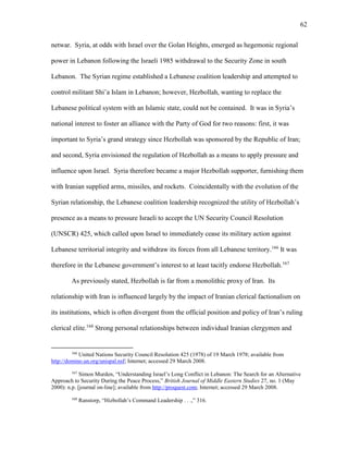 62
netwar. Syria, at odds with Israel over the Golan Heights, emerged as hegemonic regional
power in Lebanon following the Israeli 1985 withdrawal to the Security Zone in south
Lebanon. The Syrian regime established a Lebanese coalition leadership and attempted to
control militant Shi’a Islam in Lebanon; however, Hezbollah, wanting to replace the
Lebanese political system with an Islamic state, could not be contained. It was in Syria’s
national interest to foster an alliance with the Party of God for two reasons: first, it was
important to Syria’s grand strategy since Hezbollah was sponsored by the Republic of Iran;
and second, Syria envisioned the regulation of Hezbollah as a means to apply pressure and
influence upon Israel. Syria therefore became a major Hezbollah supporter, furnishing them
with Iranian supplied arms, missiles, and rockets. Coincidentally with the evolution of the
Syrian relationship, the Lebanese coalition leadership recognized the utility of Hezbollah’s
presence as a means to pressure Israeli to accept the UN Security Council Resolution
(UNSCR) 425, which called upon Israel to immediately cease its military action against
Lebanese territorial integrity and withdraw its forces from all Lebanese territory.166
It was
therefore in the Lebanese government’s interest to at least tacitly endorse Hezbollah.167
As previously stated, Hezbollah is far from a monolithic proxy of Iran. Its
relationship with Iran is influenced largely by the impact of Iranian clerical factionalism on
its institutions, which is often divergent from the official position and policy of Iran’s ruling
clerical elite.168
Strong personal relationships between individual Iranian clergymen and
166
United Nations Security Council Resolution 425 (1978) of 19 March 1978; available from
http://domino.un.org/unispal.nsf; Internet; accessed 29 March 2008.
167
Simon Murden, “Understanding Israel’s Long Conflict in Lebanon: The Search for an Alternative
Approach to Security During the Peace Process,” British Journal of Middle Eastern Studies 27, no. 1 (May
2000): n.p. [journal on-line]; available from http://proquest.com; Internet; accessed 29 March 2008.
168
Ranstorp, “Hizbollah’s Command Leadership . . .,” 316.
 