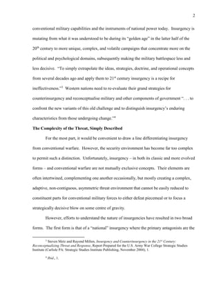 2
conventional military capabilities and the instruments of national power today. Insurgency is
mutating from what it was understood to be during its “golden age” in the latter half of the
20th
century to more unique, complex, and volatile campaigns that concentrate more on the
political and psychological domains, subsequently making the military battlespace less and
less decisive. “To simply extrapolate the ideas, strategies, doctrine, and operational concepts
from several decades ago and apply them to 21st
century insurgency is a recipe for
ineffectiveness.”3
Western nations need to re-evaluate their grand strategies for
counterinsurgency and reconceptualise military and other components of government “. . . to
confront the new variants of this old challenge and to distinguish insurgency’s enduring
characteristics from those undergoing change.”4
The Complexity of the Threat, Simply Described
For the most part, it would be convenient to draw a line differentiating insurgency
from conventional warfare. However, the security environment has become far too complex
to permit such a distinction. Unfortunately, insurgency – in both its classic and more evolved
forms – and conventional warfare are not mutually exclusive concepts. Their elements are
often intertwined, complementing one another occasionally, but mostly creating a complex,
adaptive, non-contiguous, asymmetric threat environment that cannot be easily reduced to
constituent parts for conventional military forces to either defeat piecemeal or to focus a
strategically decisive blow on some centre of gravity.
However, efforts to understand the nature of insurgencies have resulted in two broad
forms. The first form is that of a “national” insurgency where the primary antagonists are the
3
Steven Metz and Rayond Millen, Insurgency and Counterinsurgency in the 21st
Century:
Reconceptualizing Threat and Response, Report Prepared for the U.S. Army War College Strategic Studies
Institute (Carlisle PA: Strategic Studies Institute Publishing, November 2004), 1.
4
Ibid., 1.
 