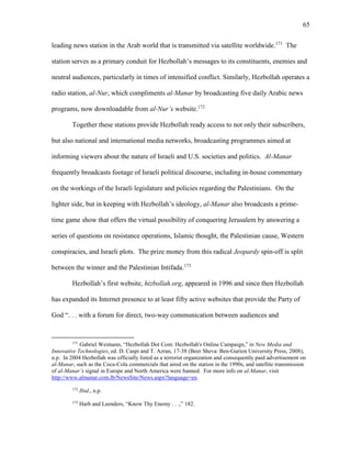 65
leading news station in the Arab world that is transmitted via satellite worldwide.171
The
station serves as a primary conduit for Hezbollah’s messages to its constituents, enemies and
neutral audiences, particularly in times of intensified conflict. Similarly, Hezbollah operates a
radio station, al-Nur, which compliments al-Manar by broadcasting five daily Arabic news
programs, now downloadable from al-Nur’s website.172
Together these stations provide Hezbollah ready access to not only their subscribers,
but also national and international media networks, broadcasting programmes aimed at
informing viewers about the nature of Israeli and U.S. societies and politics. Al-Manar
frequently broadcasts footage of Israeli political discourse, including in-house commentary
on the workings of the Israeli legislature and policies regarding the Palestinians. On the
lighter side, but in keeping with Hezbollah’s ideology, al-Manar also broadcasts a prime-
time game show that offers the virtual possibility of conquering Jerusalem by answering a
series of questions on resistance operations, Islamic thought, the Palestinian cause, Western
conspiracies, and Israeli plots. The prize money from this radical Jeopardy spin-off is split
between the winner and the Palestinian Intifada.173
Hezbollah’s first website, hizbollah.org, appeared in 1996 and since then Hezbollah
has expanded its Internet presence to at least fifty active websites that provide the Party of
God “. . . with a forum for direct, two-way communication between audiences and
171
Gabriel Weimann, “Hezbollah Dot Com: Hezbollah's Online Campaign,” in New Media and
Innovative Technologies, ed. D. Caspi and T. Azran, 17-38 (Beer Sheva: Ben-Gurion University Press, 2008),
n.p. In 2004 Hezbollah was officially listed as a terrorist organization and consequently paid advertisement on
al-Manar, such as the Coca-Cola commercials that aired on the station in the 1990s, and satellite transmission
of al-Manar’s signal in Europe and North America were banned. For more info on al-Manar, visit
http://www.almanar.com.lb/NewsSite/News.aspx?language=en.
172
Ibid., n.p.
173
Harb and Leenders, “Know Thy Enemy . . .,” 182.
 