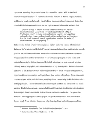 66
operatives, according the group an interactive channel for contact with its local and
international constituency.”174
Hezbollah maintains websites in Arabic, English, German,
and French, which may be broadly classified into six domains based on content. In the first
domain Hezbollah operates between six and eight news and information websites that
. . . provide listings of articles on issues like the influence of Christian
fundamentalism on U.S. policies towards Israel, the Jewish lobby in
Washington, Israel’s evolving notion of national security, Jewish political
philosophy, interviews with Israeli academicians and political activists taken
from the Israeli press and, indeed, investigations into how the notion of
terrorism shapes US foreign policy.175
In the second domain several websites provide welfare and social service information to
Lebanese Shi’a, reinforcing Hezbollah’s social values and channelling social activity towards
political and militant commitment. In the third domain Hezbollah websites are devoted to
religious education and the presentation of Shi’a religious principles to core cadres and
potential converts. In the fourth domain Hezbollah administers several personal websites
offering photos, biographies, and selected writings of key party figures. The fifth domain is
dedicated to anti-Israeli websites, promoting a narrative of Israeli conquest and occupation,
American-Zionist cooperation, and Hezbollah’s jihad against colonialism. The sixth domain
consists of open online bulletin boards providing virtual connectivity for Hezbollah members
and sympathizers. The seventh and final domain targets children and adolescents via online
gaming. Hezbollah developed a game called Special Force that simulates terrorist attacks on
Israeli targets, based on scenarios derived from actual Hezbollah battles. The game also
features a training program in which players can practice their virtual marksmanship on
former Israeli Prime Minister Sharon and other Israeli political and military personalities.
174
Weimann, “Hezbollah Dot Com: Hezbollah's Online Campaign,” . . . n.p.
175
Harb and Leenders, “Know Thy Enemy . . .,” 183.
 