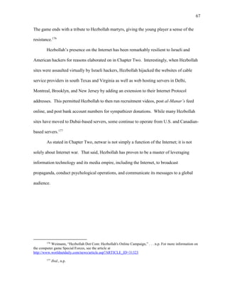67
The game ends with a tribute to Hezbollah martyrs, giving the young player a sense of the
resistance.176
Hezbollah’s presence on the Internet has been remarkably resilient to Israeli and
American hackers for reasons elaborated on in Chapter Two. Interestingly, when Hezbollah
sites were assaulted virtually by Israeli hackers, Hezbollah hijacked the websites of cable
service providers in south Texas and Virginia as well as web hosting servers in Delhi,
Montreal, Brooklyn, and New Jersey by adding an extension to their Internet Protocol
addresses. This permitted Hezbollah to then run recruitment videos, post al-Manar’s feed
online, and post bank account numbers for sympathizer donations. While many Hezbollah
sites have moved to Dubai-based servers, some continue to operate from U.S. and Canadian-
based servers.177
As stated in Chapter Two, netwar is not simply a function of the Internet; it is not
solely about Internet war. That said, Hezbollah has proven to be a master of leveraging
information technology and its media empire, including the Internet, to broadcast
propaganda, conduct psychological operations, and communicate its messages to a global
audience.
176
Weimann, “Hezbollah Dot Com: Hezbollah's Online Campaign,” . . . n.p. For more information on
the computer game Special Forces, see the article at
http://www.worldnetdaily.com/news/article.asp?ARTICLE_ID=31323
177
Ibid., n.p.
 