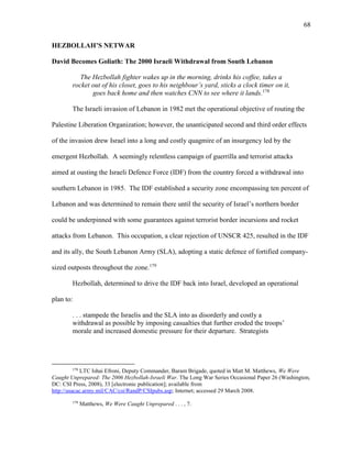 68
HEZBOLLAH’S NETWAR
David Becomes Goliath: The 2000 Israeli Withdrawal from South Lebanon
The Hezbollah fighter wakes up in the morning, drinks his coffee, takes a
rocket out of his closet, goes to his neighbour’s yard, sticks a clock timer on it,
goes back home and then watches CNN to see where it lands.178
The Israeli invasion of Lebanon in 1982 met the operational objective of routing the
Palestine Liberation Organization; however, the unanticipated second and third order effects
of the invasion drew Israel into a long and costly quagmire of an insurgency led by the
emergent Hezbollah. A seemingly relentless campaign of guerrilla and terrorist attacks
aimed at ousting the Israeli Defence Force (IDF) from the country forced a withdrawal into
southern Lebanon in 1985. The IDF established a security zone encompassing ten percent of
Lebanon and was determined to remain there until the security of Israel’s northern border
could be underpinned with some guarantees against terrorist border incursions and rocket
attacks from Lebanon. This occupation, a clear rejection of UNSCR 425, resulted in the IDF
and its ally, the South Lebanon Army (SLA), adopting a static defence of fortified company-
sized outposts throughout the zone.179
Hezbollah, determined to drive the IDF back into Israel, developed an operational
plan to:
. . . stampede the Israelis and the SLA into as disorderly and costly a
withdrawal as possible by imposing casualties that further eroded the troops’
morale and increased domestic pressure for their departure. Strategists
178
LTC Ishai Efroni, Deputy Commander, Baram Brigade, quoted in Matt M. Matthews, We Were
Caught Unprepared: The 2006 Hezbollah-Israeli War. The Long War Series Occasional Paper 26 (Washington,
DC: CSI Press, 2008), 33 [electronic publication]; available from
http://usacac.army.mil/CAC/csi/RandP/CSIpubs.asp; Internet; accessed 29 March 2008.
179
Matthews, We Were Caught Unprepared . . . , 7.
 