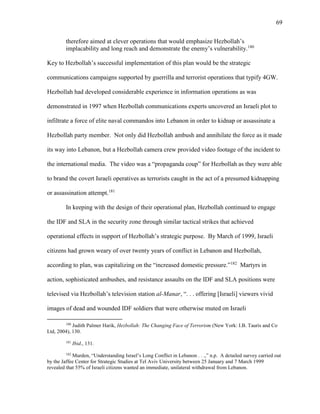 69
therefore aimed at clever operations that would emphasize Hezbollah’s
implacability and long reach and demonstrate the enemy’s vulnerability.180
Key to Hezbollah’s successful implementation of this plan would be the strategic
communications campaigns supported by guerrilla and terrorist operations that typify 4GW.
Hezbollah had developed considerable experience in information operations as was
demonstrated in 1997 when Hezbollah communications experts uncovered an Israeli plot to
infiltrate a force of elite naval commandos into Lebanon in order to kidnap or assassinate a
Hezbollah party member. Not only did Hezbollah ambush and annihilate the force as it made
its way into Lebanon, but a Hezbollah camera crew provided video footage of the incident to
the international media. The video was a “propaganda coup” for Hezbollah as they were able
to brand the covert Israeli operatives as terrorists caught in the act of a presumed kidnapping
or assassination attempt.181
In keeping with the design of their operational plan, Hezbollah continued to engage
the IDF and SLA in the security zone through similar tactical strikes that achieved
operational effects in support of Hezbollah’s strategic purpose. By March of 1999, Israeli
citizens had grown weary of over twenty years of conflict in Lebanon and Hezbollah,
according to plan, was capitalizing on the “increased domestic pressure.”182
Martyrs in
action, sophisticated ambushes, and resistance assaults on the IDF and SLA positions were
televised via Hezbollah’s television station al-Manar, “. . . offering [Israeli] viewers vivid
images of dead and wounded IDF soldiers that were otherwise muted on Israeli
180
Judith Palmer Harik, Hezbollah: The Changing Face of Terrorism (New York: I.B. Tauris and Co
Ltd, 2004), 130.
181
Ibid., 131.
182
Murden, “Understanding Israel’s Long Conflict in Lebanon . . .,” n.p. A detailed survey carried out
by the Jaffee Center for Strategic Studies at Tel Aviv University between 25 January and 7 March 1999
revealed that 55% of Israeli citizens wanted an immediate, unilateral withdrawal from Lebanon.
 