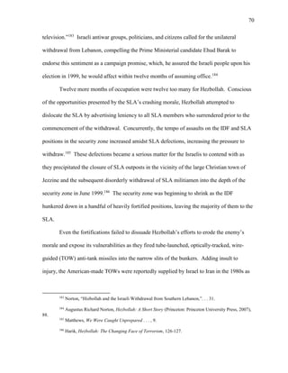 70
television.”183
Israeli antiwar groups, politicians, and citizens called for the unilateral
withdrawal from Lebanon, compelling the Prime Ministerial candidate Ehud Barak to
endorse this sentiment as a campaign promise, which, he assured the Israeli people upon his
election in 1999, he would affect within twelve months of assuming office.184
Twelve more months of occupation were twelve too many for Hezbollah. Conscious
of the opportunities presented by the SLA’s crashing morale, Hezbollah attempted to
dislocate the SLA by advertising leniency to all SLA members who surrendered prior to the
commencement of the withdrawal. Concurrently, the tempo of assaults on the IDF and SLA
positions in the security zone increased amidst SLA defections, increasing the pressure to
withdraw.185
These defections became a serious matter for the Israelis to contend with as
they precipitated the closure of SLA outposts in the vicinity of the large Christian town of
Jezzine and the subsequent disorderly withdrawal of SLA militiamen into the depth of the
security zone in June 1999.186
The security zone was beginning to shrink as the IDF
hunkered down in a handful of heavily fortified positions, leaving the majority of them to the
SLA.
Even the fortifications failed to dissuade Hezbollah’s efforts to erode the enemy’s
morale and expose its vulnerabilities as they fired tube-launched, optically-tracked, wire-
guided (TOW) anti-tank missiles into the narrow slits of the bunkers. Adding insult to
injury, the American-made TOWs were reportedly supplied by Israel to Iran in the 1980s as
183
Norton, “Hizbollah and the Israeli Withdrawal from Southern Lebanon,”. . . 31.
184
Augustus Richard Norton, Hezbollah: A Short Story (Princeton: Princeton University Press, 2007),
88.
185
Matthews, We Were Caught Unprepared . . . , 9.
186
Harik, Hezbollah: The Changing Face of Terrorism, 126-127.
 