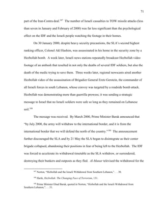 71
part of the Iran-Contra deal.187
The number of Israeli casualties to TOW missile attacks (less
than seven in January and February of 2000) was far less significant than the psychological
effect on the IDF and the Israeli people watching the footage in their homes.
On 30 January 2000, despite heavy security precautions, the SLA’s second highest
ranking officer, Colonel Akl Hashim, was assassinated in his home in the security zone by a
Hezbollah bomb. A week later, Israeli news stations repeatedly broadcast Hezbollah video
footage of an ambush that resulted in not only the deaths of several IDF soldiers, but also the
death of the medic trying to save them. Three weeks later, regional newscasts aired another
Hezbollah video of the assassination of Brigadier General Eretz Gerstein, the commander of
all Israeli forces in south Lebanon, whose convoy was targeted by a roadside bomb attack.
Hezbollah was demonstrating more than guerrilla prowess; it was sending a strategic
message to Israel that no Israeli soldiers were safe so long as they remained on Lebanese
soil.188
The message was received. By March 2000, Prime Minister Barak announced that
“by July 2000, the army will withdraw to the international border, and it is from the
international border that we will defend the north of the country.”189
The announcement
further discouraged the SLA and by 21 May the SLA began to disintegrate as their center
brigade collapsed, abandoning their positions in fear of being left to the Hezbollah. The IDF
was forced to accelerate its withdrawal timetable as the SLA withdrew, or surrendered,
destroying their bunkers and outposts as they fled. Al-Manar televised the withdrawal for the
187
Norton, “Hizbollah and the Israeli Withdrawal from Southern Lebanon,”. . . 30.
188
Harik, Hezbollah: The Changing Face of Terrorism, 131.
189
Prime Minister Ehud Barak, quoted in Norton, “Hizbollah and the Israeli Withdrawal from
Southern Lebanon,”. . . 31.
 