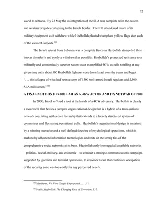 72
world to witness. By 23 May the disintegration of the SLA was complete with the eastern
and western brigades collapsing to the Israeli border. The IDF abandoned much of its
military equipment as it withdrew while Hezbollah planted triumphant yellow flags atop each
of the vacated outposts.190
The Israeli retreat from Lebanon was a complete fiasco as Hezbollah stampeded them
into as disorderly and costly a withdrawal as possible. Hezbollah’s protracted resistance to a
militarily and economically superior nation-state exemplified 4GW as cells totalling at any
given time only about 500 Hezbollah fighters wore down Israel over the years and begot
“. . . the collapse of what had been a corps of 1500 well-armed Israeli regulars and 2,500
SLA militiamen.”191
A FINAL NOTE ON HEZBOLLAH AS A 4GW ACTOR AND ITS NETWAR OF 2000
In 2000, Israel suffered a rout at the hands of a 4GW adversary. Hezbollah is clearly
a movement that boasts a complex organizational design that is a hybrid of a trans-national
network coexisting with a core hierarchy that extends to a loosely structured system of
committees and fluctuating operational cells. Hezbollah’s organizational design is sustained
by a winning narrative and a well-defined doctrine of psychological operations, which is
enabled by advanced information technologies and rests on the strong ties of the
comprehensive social networks at its base. Hezbollah aptly leveraged all available networks
– political, social, military, and economic – to conduct a strategic communications campaign,
supported by guerrilla and terrorist operations, to convince Israel that continued occupation
of the security zone was too costly for any perceived benefit.
190
Matthews, We Were Caught Unprepared . . . , 11.
191
Harik, Hezbollah: The Changing Face of Terrorism, 132.
 