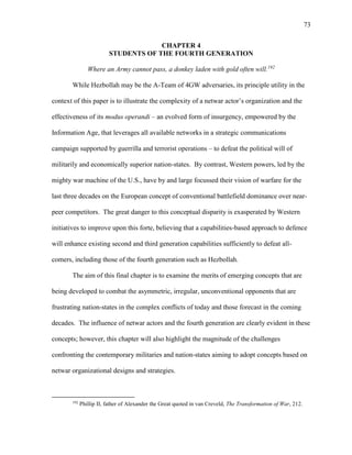 73
CHAPTER 4
STUDENTS OF THE FOURTH GENERATION
Where an Army cannot pass, a donkey laden with gold often will.192
While Hezbollah may be the A-Team of 4GW adversaries, its principle utility in the
context of this paper is to illustrate the complexity of a netwar actor’s organization and the
effectiveness of its modus operandi – an evolved form of insurgency, empowered by the
Information Age, that leverages all available networks in a strategic communications
campaign supported by guerrilla and terrorist operations – to defeat the political will of
militarily and economically superior nation-states. By contrast, Western powers, led by the
mighty war machine of the U.S., have by and large focussed their vision of warfare for the
last three decades on the European concept of conventional battlefield dominance over near-
peer competitors. The great danger to this conceptual disparity is exasperated by Western
initiatives to improve upon this forte, believing that a capabilities-based approach to defence
will enhance existing second and third generation capabilities sufficiently to defeat all-
comers, including those of the fourth generation such as Hezbollah.
The aim of this final chapter is to examine the merits of emerging concepts that are
being developed to combat the asymmetric, irregular, unconventional opponents that are
frustrating nation-states in the complex conflicts of today and those forecast in the coming
decades. The influence of netwar actors and the fourth generation are clearly evident in these
concepts; however, this chapter will also highlight the magnitude of the challenges
confronting the contemporary militaries and nation-states aiming to adopt concepts based on
netwar organizational designs and strategies.
192
Phillip II, father of Alexander the Great quoted in van Creveld, The Transformation of War, 212.
 