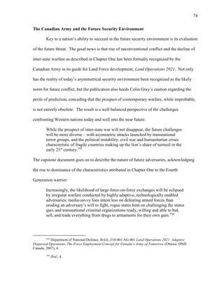 74
The Canadian Army and the Future Security Environment
Key to a nation’s ability to succeed in the future security environment is its evaluation
of the future threat. The good news is that rise of unconventional conflict and the decline of
inter-state warfare as described in Chapter One has been formally recognized by the
Canadian Army in its guide for Land Force development, Land Operations 2021. Not only
has the reality of today’s asymmetrical security environment been recognized as the likely
norm for future conflict, but the publication also heeds Colin Gray’s caution regarding the
perils of prediction, conceding that the prospect of contemporary warfare, while improbable,
is not entirely obsolete. The result is a well balanced perspective of the challenges
confronting Western nations today and well into the near future:
While the prospect of inter-state war will not disappear, the future challenges
will be more diverse – with asymmetric attacks launched by transnational
terror groups, and the political instability, civil war and humanitarian crises
characteristic of fragile countries making up the lion’s share of turmoil in the
early 21st
century.193
The capstone document goes on to describe the nature of future adversaries, acknowledging
the rise to dominance of the characteristics attributed in Chapter One to the Fourth
Generation warrior:
Increasingly, the likelihood of large force-on-force exchanges will be eclipsed
by irregular warfare conducted by highly adaptive, technologically enabled
adversaries; media-savvy foes intent less on defeating armed forces than
eroding an adversary’s will to fight, rogue states bent on challenging the status
quo, and transnational criminal organizations ready, willing and able to but,
sell, and trade everything from drugs to armaments for their own gain.194
193
Department of National Defence, B-GL-310-001/AG-001 Land Operations 2021: Adaptive
Dispersed Operations, The Force Employment Concept for Canada’s Army of Tomorrow (Ottawa: DND
Canada, 2007), 4.
194
Ibid., 4.
 