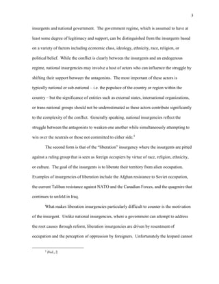 3
insurgents and national government. The government regime, which is assumed to have at
least some degree of legitimacy and support, can be distinguished from the insurgents based
on a variety of factors including economic class, ideology, ethnicity, race, religion, or
political belief. While the conflict is clearly between the insurgents and an endogenous
regime, national insurgencies may involve a host of actors who can influence the struggle by
shifting their support between the antagonists. The most important of these actors is
typically national or sub-national – i.e. the populace of the country or region within the
country – but the significance of entities such as external states, international organizations,
or trans-national groups should not be underestimated as these actors contribute significantly
to the complexity of the conflict. Generally speaking, national insurgencies reflect the
struggle between the antagonists to weaken one another while simultaneously attempting to
win over the neutrals or those not committed to either side.5
The second form is that of the “liberation” insurgency where the insurgents are pitted
against a ruling group that is seen as foreign occupiers by virtue of race, religion, ethnicity,
or culture. The goal of the insurgents is to liberate their territory from alien occupation.
Examples of insurgencies of liberation include the Afghan resistance to Soviet occupation,
the current Taliban resistance against NATO and the Canadian Forces, and the quagmire that
continues to unfold in Iraq.
What makes liberation insurgencies particularly difficult to counter is the motivation
of the insurgent. Unlike national insurgencies, where a government can attempt to address
the root causes through reform, liberation insurgencies are driven by resentment of
occupation and the perception of oppression by foreigners. Unfortunately the leopard cannot
5
Ibid., 2.
 