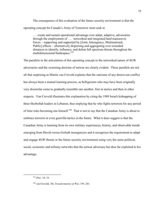75
The consequence of this evaluation of the future security environment is that the
operating concept for Canada’s Army of Tomorrow must seek to
. . . create and sustain operational advantage over adept, adaptive, adversaries
through the employment of . . . networked and integrated land manoeuvre
forces – supporting and supported by [Joint, Interagency, Multinational,
Public] effects – alternatively dispersing and aggregating over extended
distances to identify, influence, and defeat full spectrum threats throughout the
multidimensional battlespace.195
The parallels in the articulation of this operating concept to the networked nature of 4GW
adversaries and the swarming doctrine of netwar are clearly evident. These parallels are not
all that surprising as Martin van Creveld explains that the outcome of any drawn-out conflict
has always been a mutual learning process, as belligerents who may have been originally
very dissimilar come to gradually resemble one another, first in tactics and then in other
respects. Van Creveld illustrates this explanation by citing the 1989 Israeli kidnapping of
three Hezbollah leaders in Lebanon, thus implying that he who fights terrorists for any period
of time risks becoming one himself.196
That is not to say that the Canadian Army is about to
embrace terrorist or even guerrilla tactics in the future. What it does suggest is that the
Canadian Army is learning from its own military experiences, history, and observable trends
emerging from David-versus-Goliath insurgencies and it recognizes the requirement to adapt
and engage 4GW threats in the future security environment using very the same political,
social, economic and military networks that the netwar adversary has thus far exploited to his
advantage.
195
Ibid., 18, 19.
196
van Creveld, The Transformation of War, 195, 201.
 