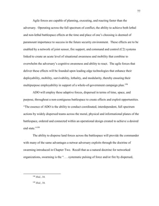 77
Agile forces are capable of planning, executing, and reacting faster than the
adversary. Operating across the full spectrum of conflict, the ability to achieve both lethal
and non-lethal battlespace effects at the time and place of one’s choosing is deemed of
paramount importance to success in the future security environment. These effects are to be
enabled by a network of joint sensor, fire support, and command and control (C2) systems
linked to create an acute level of situational awareness and mobility that combine to
overwhelm the adversary’s cognitive awareness and ability to react. The agile forces that
deliver these effects will be founded upon leading edge technologies that enhance their
deployability, mobility, survivability, lethality, and modularity, thereby ensuring their
multipurpose employability in support of a whole-of-government campaign plan.198
ADO will employ these adaptive forces, dispersed in terms of time, space, and
purpose, throughout a non-contiguous battlespace to create effects and exploit opportunities.
“The essence of ADO is the ability to conduct coordinated, interdependent, full spectrum
actions by widely dispersed teams across the moral, physical and informational planes of the
battlespace, ordered and connected within an operational design created to achieve a desired
end state.”199
The ability to disperse land forces across the battlespace will provide the commander
with many of the same advantages a netwar adversary exploits through the doctrine of
swarming introduced in Chapter Two. Recall that as a natural doctrine for networked
organizations, swarming is the “. . . systematic pulsing of force and/or fire by dispersed,
198
Ibid., 18.
199
Ibid., 18.
 