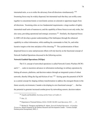 78
internetted units, so as to strike the adversary from all directions simultaneously.”200
Swarming forces may be widely dispersed, but internetted such that they can swiftly come
together to concentrate kinetic or non-kinetic actions on selected or opportune targets from
all directions. Swarming relies on two fundamental requirements: a large number of tightly
internetted small units of manoeuvre; and the capability of those forces to not only strike, but
also sense, providing operational and strategic awareness.201
Similarly, the dispersed forces
in ADO will develop a greater understanding of the battlespace through the enhanced
capability to collect information, while enabling the commander to find, fix, and strike
lucrative targets at the time and place of his choosing.202
The synchronization of these
dispersed forces to sense and prosecute effects will rely heavily on the functional concept of
Network Enabled Operations discussed in the following section.
Network Enabled Operations (NEOps)
The U.S. concept of networked operations is called Network Centric Warfare (NCW)
and it “. . . seeks to maximize advances in information technology in military operations by
linking all sensors, platforms, and decision makers through an integrated system of robust
networks, thereby lifting the fog and friction of war.”203
Seizing upon the potential of NCW
as a central concept for shaping military transformation to address the emergent threats in the
future security environment, Canada is developing its own functional concept “. . . that has
the potential to generate increased combat power by networking sensors, decision makers
200
Arquilla and Rondfeldt, Swarming and the Future of Conflict, 8.
201
Ibid., 22.
202
Department of National Defence, B-GL-310-001/AG-001 Land Operations 2021 . . . , 21.
203
Michael H. Thompson and Barbara D. Adams, Network Enabled Operations: A Canadian
Perspective, Report Prepared for the Defence Research and Development Canada – Toronto (Guelph:
Humansystems Incorporated, 2005), 3.
 