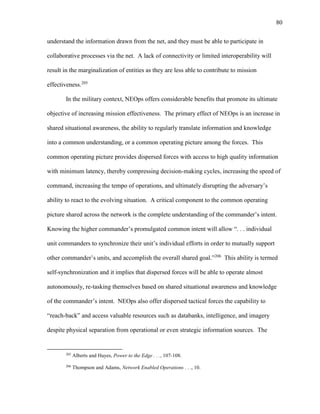 80
understand the information drawn from the net, and they must be able to participate in
collaborative processes via the net. A lack of connectivity or limited interoperability will
result in the marginalization of entities as they are less able to contribute to mission
effectiveness.205
In the military context, NEOps offers considerable benefits that promote its ultimate
objective of increasing mission effectiveness. The primary effect of NEOps is an increase in
shared situational awareness, the ability to regularly translate information and knowledge
into a common understanding, or a common operating picture among the forces. This
common operating picture provides dispersed forces with access to high quality information
with minimum latency, thereby compressing decision-making cycles, increasing the speed of
command, increasing the tempo of operations, and ultimately disrupting the adversary’s
ability to react to the evolving situation. A critical component to the common operating
picture shared across the network is the complete understanding of the commander’s intent.
Knowing the higher commander’s promulgated common intent will allow “. . . individual
unit commanders to synchronize their unit’s individual efforts in order to mutually support
other commander’s units, and accomplish the overall shared goal.”206
This ability is termed
self-synchronization and it implies that dispersed forces will be able to operate almost
autonomously, re-tasking themselves based on shared situational awareness and knowledge
of the commander’s intent. NEOps also offer dispersed tactical forces the capability to
“reach-back” and access valuable resources such as databanks, intelligence, and imagery
despite physical separation from operational or even strategic information sources. The
205
Alberts and Hayes, Power to the Edge . . ., 107-108.
206
Thompson and Adams, Network Enabled Operations . . ., 10.
 