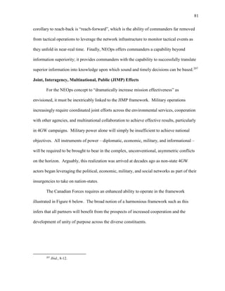 81
corollary to reach-back is “reach-forward”, which is the ability of commanders far removed
from tactical operations to leverage the network infrastructure to monitor tactical events as
they unfold in near-real time. Finally, NEOps offers commanders a capability beyond
information superiority; it provides commanders with the capability to successfully translate
superior information into knowledge upon which sound and timely decisions can be based.207
Joint, Interagency, Multinational, Public (JIMP) Effects
For the NEOps concept to “dramatically increase mission effectiveness” as
envisioned, it must be inextricably linked to the JIMP framework. Military operations
increasingly require coordinated joint efforts across the environmental services, cooperation
with other agencies, and multinational collaboration to achieve effective results, particularly
in 4GW campaigns. Military power alone will simply be insufficient to achieve national
objectives. All instruments of power – diplomatic, economic, military, and informational –
will be required to be brought to bear in the complex, unconventional, asymmetric conflicts
on the horizon. Arguably, this realization was arrived at decades ago as non-state 4GW
actors began leveraging the political, economic, military, and social networks as part of their
insurgencies to take on nation-states.
The Canadian Forces requires an enhanced ability to operate in the framework
illustrated in Figure 6 below. The broad notion of a harmonious framework such as this
infers that all partners will benefit from the prospects of increased cooperation and the
development of unity of purpose across the diverse constituents.
207
Ibid., 8-12.
 