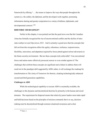 83
framework by offering “. . . the means to improve the ways that people throughout the
system (i.e. the soldier, the diplomat, and the developer) work together, promoting
information sharing and greater cooperation in a variety of defence, diplomatic, and
developmental contexts.”208
RHETORIC OR ROADMAP?
Earlier in this chapter, it was pointed out that the good news was that the Canadian
Army has formally recognized the rise of unconventional conflict and the decline of inter-
state warfare in Land Operations 2021. And it certainly is good news that the concepts that
fall out from this recognition reflect the agility, robustness, resilience, responsiveness,
flexibility, innovation, and adaptation required by forces pitted against netwar adversaries in
the future security environment. But are these concepts truly achievable? Can conventional
forces and nation-states effectively prosecute netwar or even combat against it? The
challenges that confront these concepts are significant and a failure to address them will
result not in the paradigm shift suggested by ADO; rather, it will exchange the roadmap for
transformation to The Army of Tomorrow for rhetoric, cloaking technologically enhanced
second and third generation capabilities.
Challenges to ADO
While the technological capability to execute ADO is essentially available, the
challenges to this dynamic and decentralized doctrine lie primarily in the human and social
domains. The requirement for dispersal means that relatively junior leaders must make rapid
and bold decisions based on the principles of mission command; that is to say, decision-
making must be decentralized through common situational awareness and a clear
208
Ibid., 5.
 