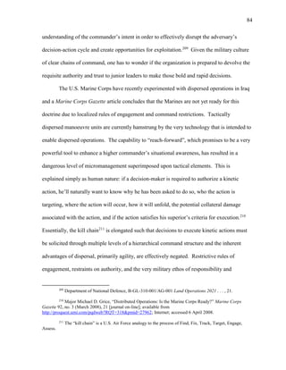 84
understanding of the commander’s intent in order to effectively disrupt the adversary’s
decision-action cycle and create opportunities for exploitation.209
Given the military culture
of clear chains of command, one has to wonder if the organization is prepared to devolve the
requisite authority and trust to junior leaders to make those bold and rapid decisions.
The U.S. Marine Corps have recently experimented with dispersed operations in Iraq
and a Marine Corps Gazette article concludes that the Marines are not yet ready for this
doctrine due to localized rules of engagement and command restrictions. Tactically
dispersed manoeuvre units are currently hamstrung by the very technology that is intended to
enable dispersed operations. The capability to “reach-forward”, which promises to be a very
powerful tool to enhance a higher commander’s situational awareness, has resulted in a
dangerous level of micromanagement superimposed upon tactical elements. This is
explained simply as human nature: if a decision-maker is required to authorize a kinetic
action, he’ll naturally want to know why he has been asked to do so, who the action is
targeting, where the action will occur, how it will unfold, the potential collateral damage
associated with the action, and if the action satisfies his superior’s criteria for execution.210
Essentially, the kill chain211
is elongated such that decisions to execute kinetic actions must
be solicited through multiple levels of a hierarchical command structure and the inherent
advantages of dispersal, primarily agility, are effectively negated. Restrictive rules of
engagement, restraints on authority, and the very military ethos of responsibility and
209
Department of National Defence, B-GL-310-001/AG-001 Land Operations 2021 . . . , 21.
210
Major Michael D. Grice, “Distributed Operations: Is the Marine Corps Ready?” Marine Corps
Gazette 92, no. 3 (March 2008), 21 [journal on-line]; available from
http://proquest.umi.com/pqdweb?RQT=318&pmid=27962; Internet; accessed 6 April 2008.
211
The “kill chain” is a U.S. Air Force analogy to the process of Find, Fix, Track, Target, Engage,
Assess.
 