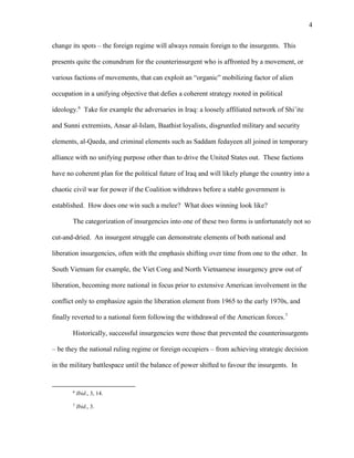 4
change its spots – the foreign regime will always remain foreign to the insurgents. This
presents quite the conundrum for the counterinsurgent who is affronted by a movement, or
various factions of movements, that can exploit an “organic” mobilizing factor of alien
occupation in a unifying objective that defies a coherent strategy rooted in political
ideology.6
Take for example the adversaries in Iraq: a loosely affiliated network of Shi’ite
and Sunni extremists, Ansar al-Islam, Baathist loyalists, disgruntled military and security
elements, al-Qaeda, and criminal elements such as Saddam fedayeen all joined in temporary
alliance with no unifying purpose other than to drive the United States out. These factions
have no coherent plan for the political future of Iraq and will likely plunge the country into a
chaotic civil war for power if the Coalition withdraws before a stable government is
established. How does one win such a melee? What does winning look like?
The categorization of insurgencies into one of these two forms is unfortunately not so
cut-and-dried. An insurgent struggle can demonstrate elements of both national and
liberation insurgencies, often with the emphasis shifting over time from one to the other. In
South Vietnam for example, the Viet Cong and North Vietnamese insurgency grew out of
liberation, becoming more national in focus prior to extensive American involvement in the
conflict only to emphasize again the liberation element from 1965 to the early 1970s, and
finally reverted to a national form following the withdrawal of the American forces.7
Historically, successful insurgencies were those that prevented the counterinsurgents
– be they the national ruling regime or foreign occupiers – from achieving strategic decision
in the military battlespace until the balance of power shifted to favour the insurgents. In
6
Ibid., 3, 14.
7
Ibid., 3.
 