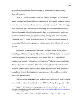 85
accountability fettered by the chain of command are anathema to the concept of truly
dispersed operations.
The U.S. Air Force has turned to high-tech solutions to compress its kill chain and
despite great success with data processing links, enhanced multi-mission platforms, and web-
based situational awareness software, it has not been able to overcome the cultural stovepipes
of the intelligence, space, surveillance, reconnaissance, and communications communities
that contribute data to a Joint Force Commander. Each of these communities has its own
systems and methods that are guarded almost tribally, creating seams across which data
cannot flow freely.212
Add to these cultural barriers the centralized command authority to
prosecute individual targets using air power and optimization of the kill chain will never be
realized.
Overcoming these challenges will demand a significant cultural shift in military
leadership; a shift that is not required of Hezbollah or other 4GW adversaries who are not so
constrained culturally or organizationally. In the interim, since ADO is grounded in
manoeuvre warfare theory and an effects-based approach,213
what has been accomplished is
the technological “advancement” of the commander’s ability to tactically orchestrate third
generation manoeuvre from afar to efficiently achieve a desired effect. What has not been
realized is the ability to distribute decision-making amongst a dispersed force in order to
achieve self-synchronization.
Another potential drawback to ADO is the doctrinal requirement for dispersed forces
to maintain local superiority over the adversary. While it is clearly advantageous to be able
212
Adam J. Herbert, “Compressing the Kill Chain,” Air Force Magazine Online 86, no. 3 (March
2003) n.p. [electronic publication]; available from http://www.afa.org/magazine/March2003/0303killchain.asp;
Internet; accessed 6 April 2008.
213
Department of National Defence, B-GL-310-001/AG-001 Land Operations 2021 . . . , 21.
 