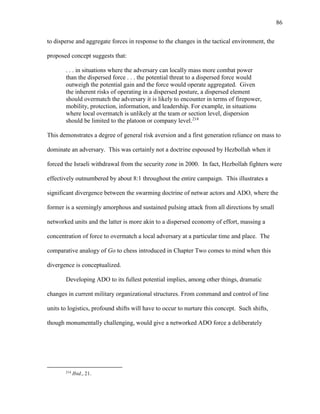 86
to disperse and aggregate forces in response to the changes in the tactical environment, the
proposed concept suggests that:
. . . in situations where the adversary can locally mass more combat power
than the dispersed force . . . the potential threat to a dispersed force would
outweigh the potential gain and the force would operate aggregated. Given
the inherent risks of operating in a dispersed posture, a dispersed element
should overmatch the adversary it is likely to encounter in terms of firepower,
mobility, protection, information, and leadership. For example, in situations
where local overmatch is unlikely at the team or section level, dispersion
should be limited to the platoon or company level.214
This demonstrates a degree of general risk aversion and a first generation reliance on mass to
dominate an adversary. This was certainly not a doctrine espoused by Hezbollah when it
forced the Israeli withdrawal from the security zone in 2000. In fact, Hezbollah fighters were
effectively outnumbered by about 8:1 throughout the entire campaign. This illustrates a
significant divergence between the swarming doctrine of netwar actors and ADO, where the
former is a seemingly amorphous and sustained pulsing attack from all directions by small
networked units and the latter is more akin to a dispersed economy of effort, massing a
concentration of force to overmatch a local adversary at a particular time and place. The
comparative analogy of Go to chess introduced in Chapter Two comes to mind when this
divergence is conceptualized.
Developing ADO to its fullest potential implies, among other things, dramatic
changes in current military organizational structures. From command and control of line
units to logistics, profound shifts will have to occur to nurture this concept. Such shifts,
though monumentally challenging, would give a networked ADO force a deliberately
214
Ibid., 21.
 