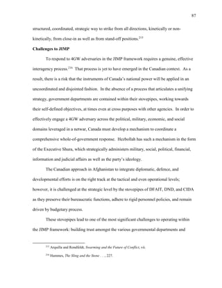 87
structured, coordinated, strategic way to strike from all directions, kinetically or non-
kinetically, from close-in as well as from stand-off positions.215
Challenges to JIMP
To respond to 4GW adversaries in the JIMP framework requires a genuine, effective
interagency process.216
That process is yet to have emerged in the Canadian context. As a
result, there is a risk that the instruments of Canada’s national power will be applied in an
uncoordinated and disjointed fashion. In the absence of a process that articulates a unifying
strategy, government departments are contained within their stovepipes, working towards
their self-defined objectives, at times even at cross purposes with other agencies. In order to
effectively engage a 4GW adversary across the political, military, economic, and social
domains leveraged in a netwar, Canada must develop a mechanism to coordinate a
comprehensive whole-of-government response. Hezbollah has such a mechanism in the form
of the Executive Shura, which strategically administers military, social, political, financial,
information and judicial affairs as well as the party’s ideology.
The Canadian approach in Afghanistan to integrate diplomatic, defence, and
developmental efforts is on the right track at the tactical and even operational levels;
however, it is challenged at the strategic level by the stovepipes of DFAIT, DND, and CIDA
as they preserve their bureaucratic functions, adhere to rigid personnel policies, and remain
driven by budgetary process.
These stovepipes lead to one of the most significant challenges to operating within
the JIMP framework: building trust amongst the various governmental departments and
215
Arquilla and Rondfeldt, Swarming and the Future of Conflict, vii.
216
Hammes, The Sling and the Stone . . ., 227.
 