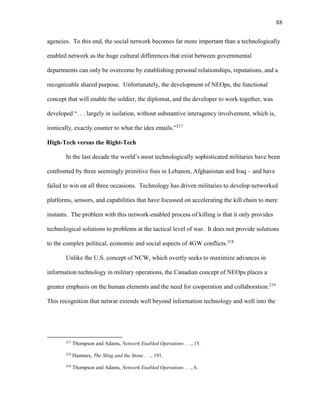 88
agencies. To this end, the social network becomes far more important than a technologically
enabled network as the huge cultural differences that exist between governmental
departments can only be overcome by establishing personal relationships, reputations, and a
recognizable shared purpose. Unfortunately, the development of NEOps, the functional
concept that will enable the soldier, the diplomat, and the developer to work together, was
developed “. . . largely in isolation, without substantive interagency involvement, which is,
ironically, exactly counter to what the idea entails.”217
High-Tech versus the Right-Tech
In the last decade the world’s most technologically sophisticated militaries have been
confronted by three seemingly primitive foes in Lebanon, Afghanistan and Iraq – and have
failed to win on all three occasions. Technology has driven militaries to develop networked
platforms, sensors, and capabilities that have focussed on accelerating the kill chain to mere
instants. The problem with this network-enabled process of killing is that it only provides
technological solutions to problems at the tactical level of war. It does not provide solutions
to the complex political, economic and social aspects of 4GW conflicts.218
Unlike the U.S. concept of NCW, which overtly seeks to maximize advances in
information technology in military operations, the Canadian concept of NEOps places a
greater emphasis on the human elements and the need for cooperation and collaboration.219
This recognition that netwar extends well beyond information technology and well into the
217
Thompson and Adams, Network Enabled Operations . . ., 15.
218
Hammes, The Sling and the Stone . . ., 191.
219
Thompson and Adams, Network Enabled Operations . . ., 6.
 