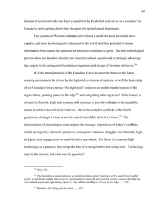 89
domain of social networks has been exemplified by Hezbollah and serves as a reminder for
Canada to resist getting drawn into the quest for technological dominance.
The systems of Western militaries are without a doubt the most powerful, most
capable, and most technologically advanced in the world and their potential to amass
information from across the spectrum of emissions continues to grow. But this technological
prowess does not translate directly into inherent tactical, operational or strategic advantage
due largely to the antiquated hierarchical organizational design of Western militaries.220
Will the transformation of the Canadian Forces to meet the threat in the future
security environment be driven by the high-tech evolution of systems, or will the leadership
of the Canadian Forces pursue “the right-tech” solutions to enable transformation of the
organization, pushing power to the edge221
and integrating other agencies? If the former is
allowed to flourish, high-tech systems will continue to provide militaries with incredible
means to achieve tactical level victories. But in the complex conflicts of the fourth
generation, strategic victory is not the sum of incredible tactical victories.222
The
incorporation of technologies must support the strategic imperatives of today’s conflicts,
which are typically low-tech, protracted, man-power intensive struggles vice futuristic high-
tech precision engagements or rapid-decisive operations. For those that espouse high
technology as a panacea, they tempt the fate of winning battles but losing wars. Technology
may be the answer, but what was the question?
220
Ibid., 192.
221
The hierarchical organization is a centralized status-power topology with a small but powerful
center, a significant middle that serves to operationalize command and exercise control, and an edge that has
very limited means and opportunity (power). See Alberts and Hayes, Power to the Edge . . ., 176.
222
Hammes, The Sling and the Stone . . ., 191.
 