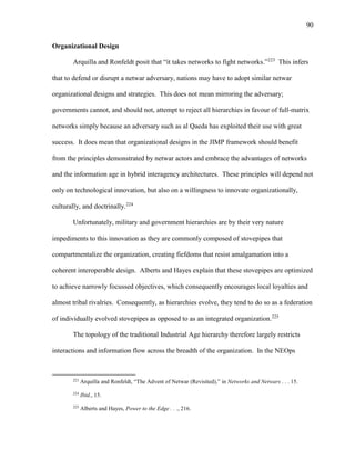 90
Organizational Design
Arquilla and Ronfeldt posit that “it takes networks to fight networks.”223
This infers
that to defend or disrupt a netwar adversary, nations may have to adopt similar netwar
organizational designs and strategies. This does not mean mirroring the adversary;
governments cannot, and should not, attempt to reject all hierarchies in favour of full-matrix
networks simply because an adversary such as al Qaeda has exploited their use with great
success. It does mean that organizational designs in the JIMP framework should benefit
from the principles demonstrated by netwar actors and embrace the advantages of networks
and the information age in hybrid interagency architectures. These principles will depend not
only on technological innovation, but also on a willingness to innovate organizationally,
culturally, and doctrinally.224
Unfortunately, military and government hierarchies are by their very nature
impediments to this innovation as they are commonly composed of stovepipes that
compartmentalize the organization, creating fiefdoms that resist amalgamation into a
coherent interoperable design. Alberts and Hayes explain that these stovepipes are optimized
to achieve narrowly focussed objectives, which consequently encourages local loyalties and
almost tribal rivalries. Consequently, as hierarchies evolve, they tend to do so as a federation
of individually evolved stovepipes as opposed to as an integrated organization.225
The topology of the traditional Industrial Age hierarchy therefore largely restricts
interactions and information flow across the breadth of the organization. In the NEOps
223
Arquilla and Ronfeldt, “The Advent of Netwar (Revisited),” in Networks and Netwars . . . 15.
224
Ibid., 15.
225
Alberts and Hayes, Power to the Edge . . ., 216.
 