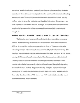 91
concept, the organizational culture must shift from the need-to-know paradigm of today’s
hierarchies to the need-to-share paradigm of networks. Unfortunately, information hoarding
is an inherent characteristic of organizational stovepipes as information flow is typically
confined to the stovepipe that originated or collected the information. Interestingly, even
when subjected to considerable pressure, exchanges of information and collaborations are
considered to be an exception to be accommodated rather than a basic organizational
principle.226
A FINAL WORD ON ADAPTING TO THE FUTURE SECURITY ENVIRONMENT
The Canadian Army has accurately, and rather boldly, portrayed the asymmetric
nature of the future security environment and unconventional threat that will dominate it.
ADO, as the overarching employment concept for the Army of Tomorrow, reflects the
networking strategies and swarming doctrine exemplified by 4GW adversaries today. The
challenges that confront this concept, as well as the key functional concept of NEOps and the
enabling JIMP framework, are less technological than they are cultural and institutional.
Flattening hierarchical organizations and eliminating bureaucratic stovepipes will be
essential to developing interoperability, sharing information, and dramatically increasing
mission effectiveness. Perhaps the greatest challenge facing this employment concept
initially is the fact that it has been introduced and developed in relative isolation from the
Army rather than from within a JIMP framework. 4GW is a holistic threat, and as such, it
requires an integrated, holistic response.
226
Ibid., 216.
 