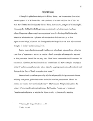 92
CONCLUSION
Although the global superiority of the United States – and by extension the relative
national powers of its Western allies – has continued to increase since the end of the Cold
War, the world has become arguably far less stable, more chaotic, and grossly more complex.
Consequently, the likelihood of large-scale conventional war between states has been
eclipsed by protracted asymmetric unconventional struggles dominated by highly agile,
networked adversaries that exploit the advantages of the Information Age in their
organizational design, doctrines, and strategies to dislocate political will from the traditional
strengths of military and economic power.
Recent history has demonstrated what happens when large, Industrial Age militaries,
even those of superpowers, attempt to combat a fourth generation adversary using a second
or third generation formula for war: they lose. The Chinese communists, the Vietnamese, the
Sandinistas, Hezbollah, the Palestinians in the first Intifada, and the Chechnyans all crippled
militarily and economically superior nation-states by adapting unconventional warfare to suit
their particular form of fourth generation insurgency.227
Conventional forces have generally failed to adapt to effectively counter the threats
posed by such groups, particularly as the distinction between governments, armies, and
citizens has become more and more obscure.228
The Canadian Army has recognized the
potency of netwar and is attempting to shape the Canadian Forces, and by extension
Canadian national power, to adapt to the future security environment by adopting
227
Hammes, The Sling and the Stone . . ., 204.
228
Ibid., 192-195.
 