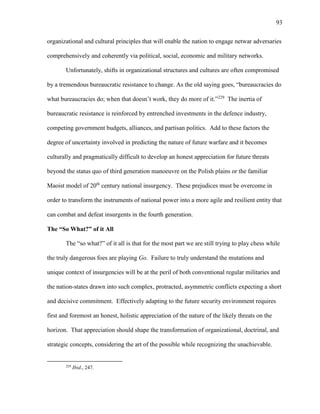 93
organizational and cultural principles that will enable the nation to engage netwar adversaries
comprehensively and coherently via political, social, economic and military networks.
Unfortunately, shifts in organizational structures and cultures are often compromised
by a tremendous bureaucratic resistance to change. As the old saying goes, “bureaucracies do
what bureaucracies do; when that doesn’t work, they do more of it.”229
The inertia of
bureaucratic resistance is reinforced by entrenched investments in the defence industry,
competing government budgets, alliances, and partisan politics. Add to these factors the
degree of uncertainty involved in predicting the nature of future warfare and it becomes
culturally and pragmatically difficult to develop an honest appreciation for future threats
beyond the status quo of third generation manoeuvre on the Polish plains or the familiar
Maoist model of 20th
century national insurgency. These prejudices must be overcome in
order to transform the instruments of national power into a more agile and resilient entity that
can combat and defeat insurgents in the fourth generation.
The “So What?” of it All
The “so what?” of it all is that for the most part we are still trying to play chess while
the truly dangerous foes are playing Go. Failure to truly understand the mutations and
unique context of insurgencies will be at the peril of both conventional regular militaries and
the nation-states drawn into such complex, protracted, asymmetric conflicts expecting a short
and decisive commitment. Effectively adapting to the future security environment requires
first and foremost an honest, holistic appreciation of the nature of the likely threats on the
horizon. That appreciation should shape the transformation of organizational, doctrinal, and
strategic concepts, considering the art of the possible while recognizing the unachievable.
229
Ibid., 247.
 